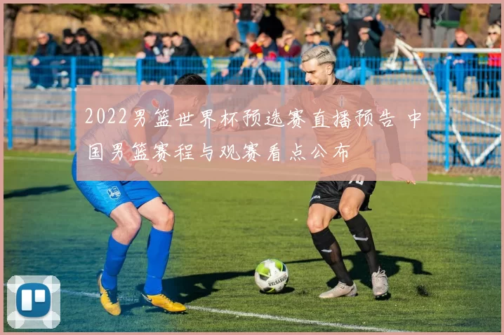 2022男篮世界杯预选赛直播预告 中国男篮赛程与观赛看点公布
