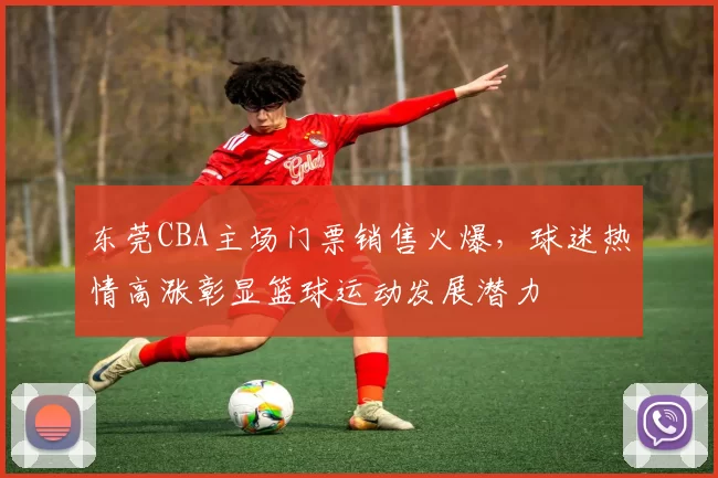 东莞CBA主场门票销售火爆，球迷热情高涨彰显篮球运动发展潜力