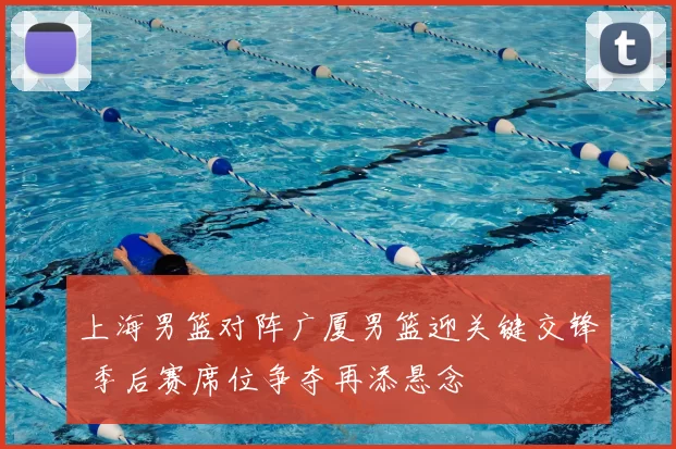 上海男篮对阵广厦男篮迎关键交锋 季后赛席位争夺再添悬念