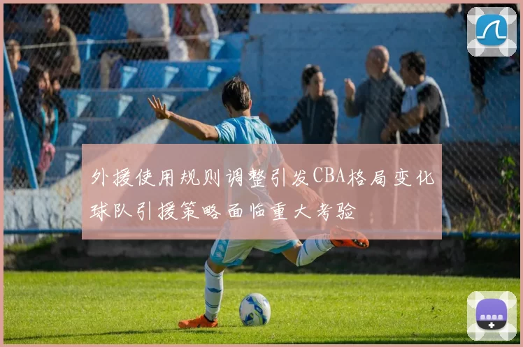外援使用规则调整引发CBA格局变化球队引援策略面临重大考验