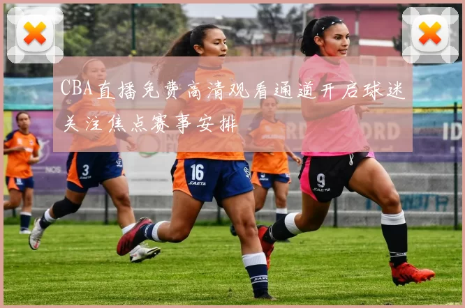 CBA直播免费高清观看通道开启球迷关注焦点赛事安排