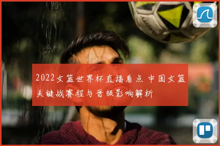2022女篮世界杯直播看点 中国女篮关键战赛程与晋级影响解析