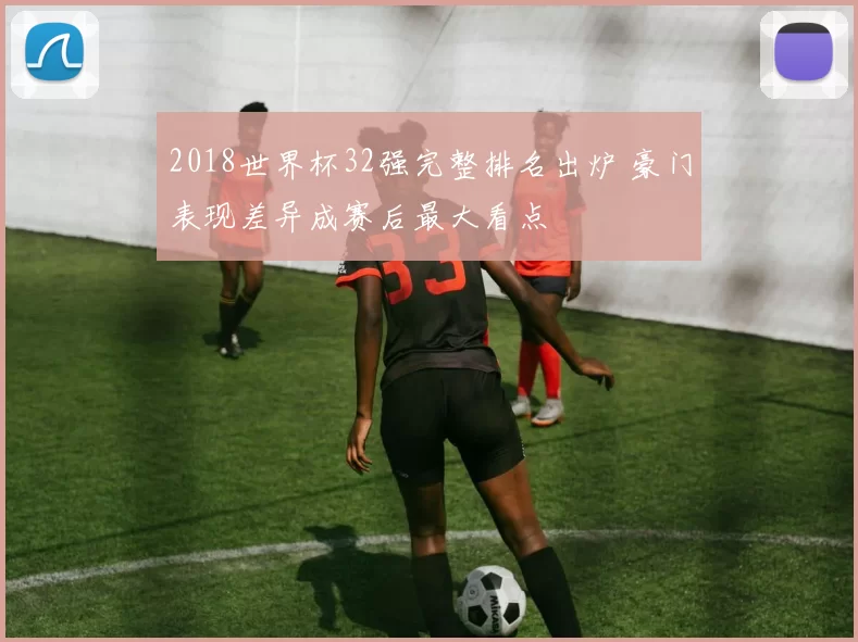 2018世界杯32强完整排名出炉 豪门表现差异成赛后最大看点