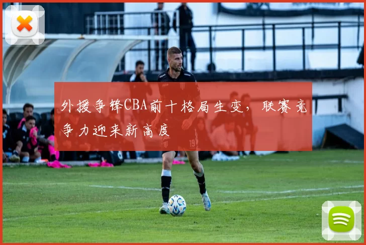 外援争锋CBA前十格局生变,联赛竞争力迎来新高度