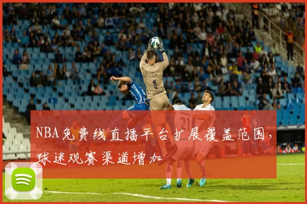NBA免费线直播平台扩展覆盖范围，球迷观赛渠道增加