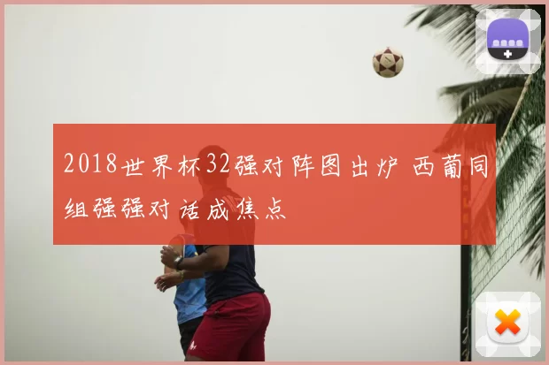 2018世界杯32强对阵图出炉 西葡同组强强对话成焦点