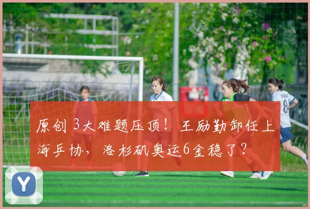 原创 3大难题压顶！王励勤卸任上海乒协，洛杉矶奥运6金稳了？