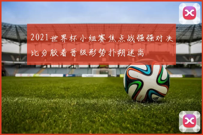 2021世界杯小组赛焦点战强强对决比分胶着晋级形势扑朔迷离