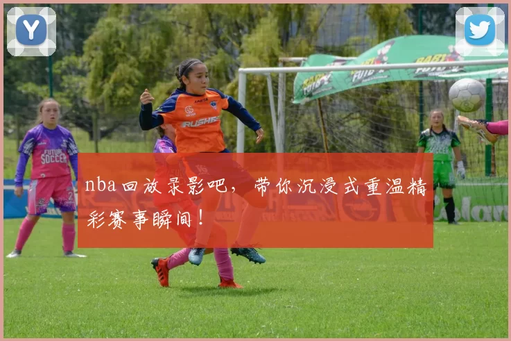 nba回放录影吧,带你沉浸式重温精彩赛事瞬间!