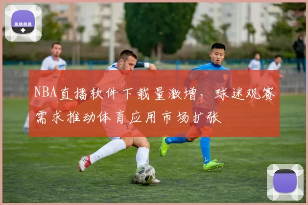 NBA直播软件下载量激增，球迷观赛需求推动体育应用市场扩张