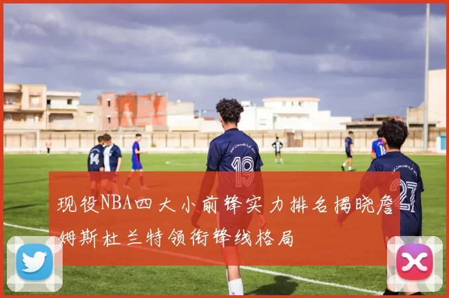 现役NBA四大小前锋实力排名揭晓詹姆斯杜兰特领衔锋线格局