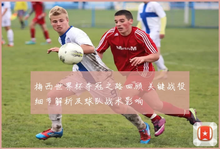 梅西世界杯夺冠之路回顾 关键战役细节解析及球队战术影响