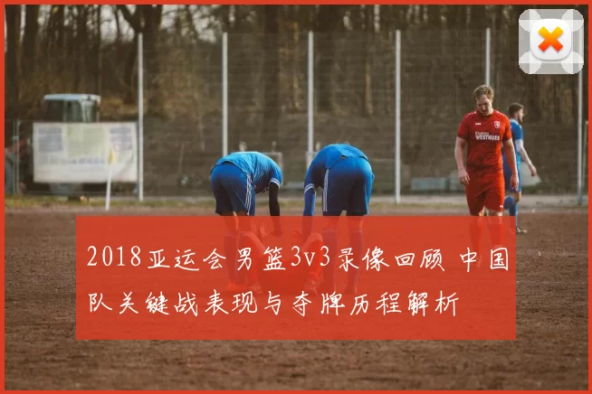 2018亚运会男篮3v3录像回顾 中国队关键战表现与夺牌历程解析