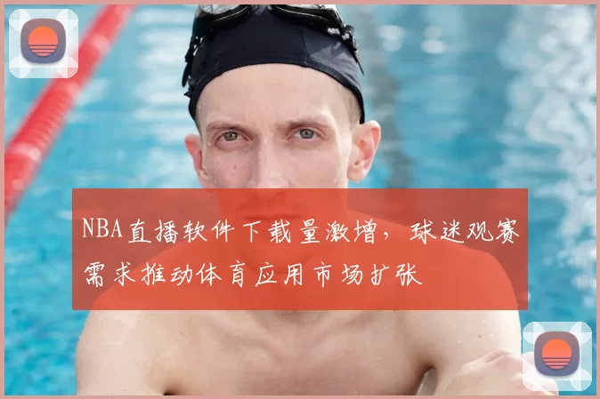NBA直播软件下载量激增,球迷观赛需求推动体育应用市场扩张