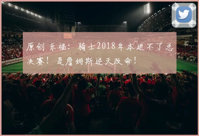 原创 乐福：骑士2018年本进不了总决赛！是詹姆斯逆天改命！