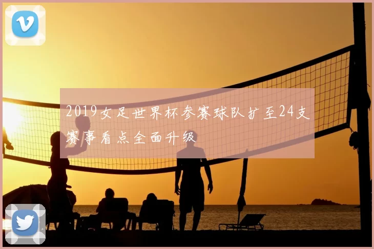 2019女足世界杯参赛球队扩至24支赛事看点全面升级