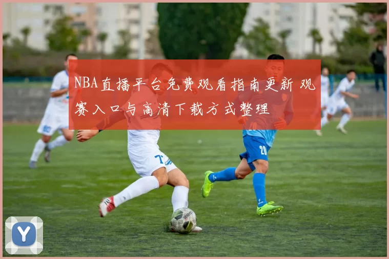 NBA直播平台免费观看指南更新 观赛入口与高清下载方式整理