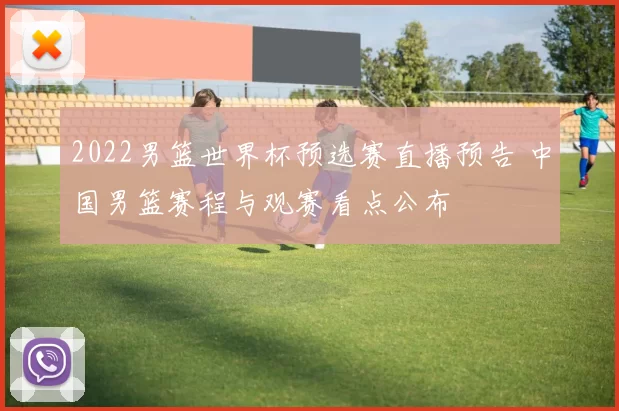 2022男篮世界杯预选赛直播预告 中国男篮赛程与观赛看点公布