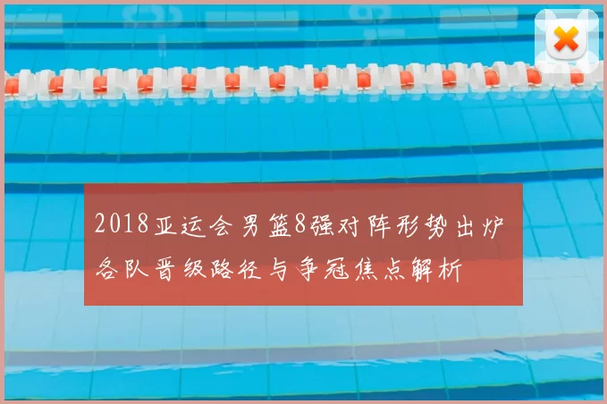 2018亚运会男篮8强对阵形势出炉 各队晋级路径与争冠焦点解析