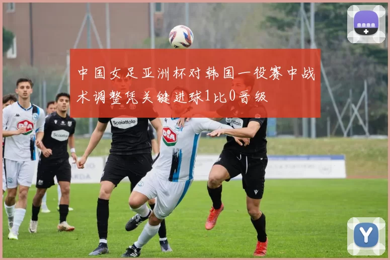 中国女足亚洲杯对韩国一役赛中战术调整凭关键进球1比0晋级