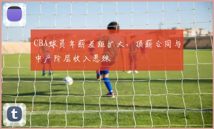 CBA球员年薪差距扩大,顶薪合同与中产阶层收入悬殊