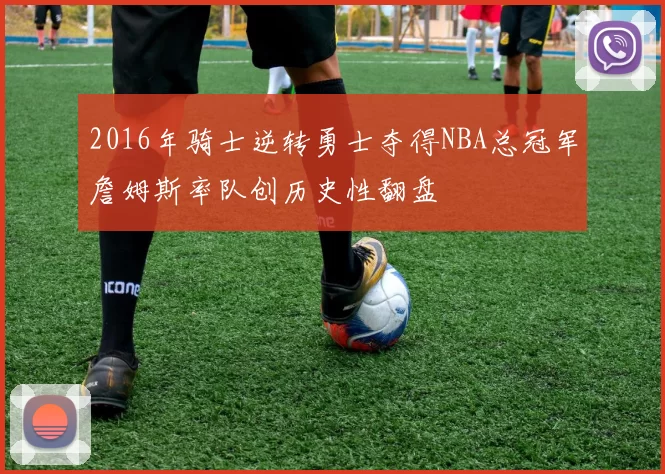 2016年骑士逆转勇士夺得NBA总冠军詹姆斯率队创历史性翻盘