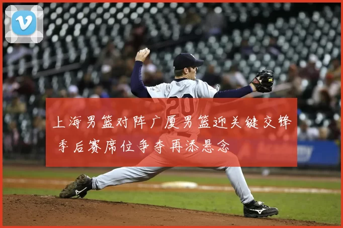 上海男篮对阵广厦男篮迎关键交锋 季后赛席位争夺再添悬念