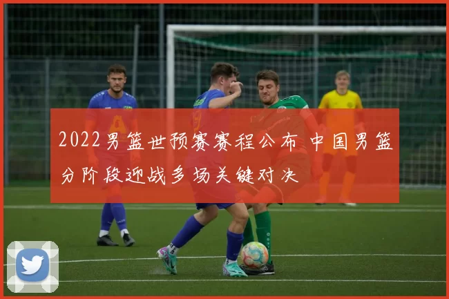 2022男篮世预赛赛程公布 中国男篮分阶段迎战多场关键对决