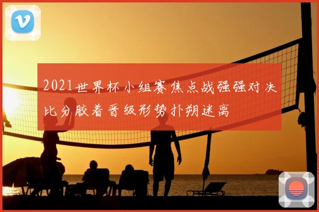 2021世界杯小组赛焦点战强强对决比分胶着晋级形势扑朔迷离