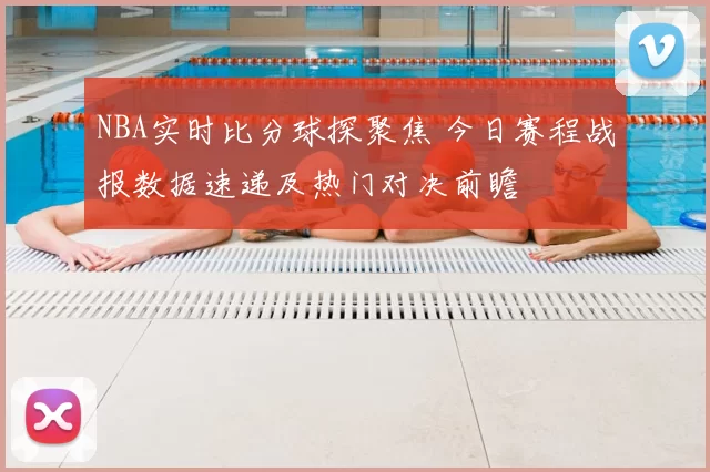 NBA实时比分球探聚焦 今日赛程战报数据速递及热门对决前瞻