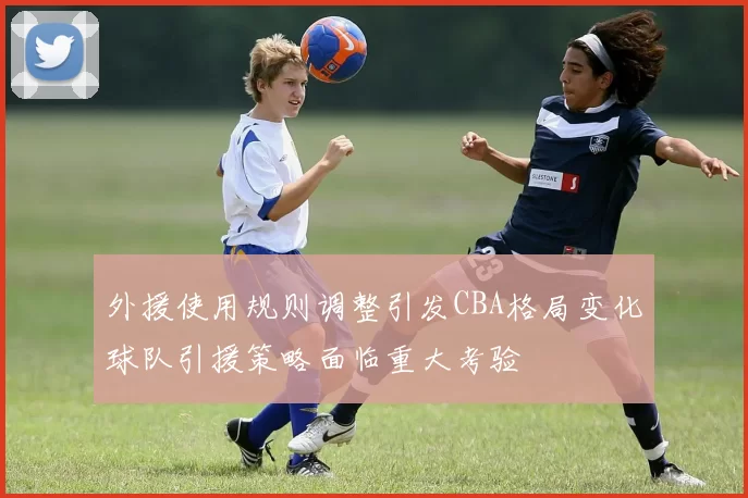 外援使用规则调整引发CBA格局变化球队引援策略面临重大考验