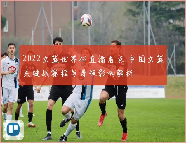 2022女篮世界杯直播看点 中国女篮关键战赛程与晋级影响解析