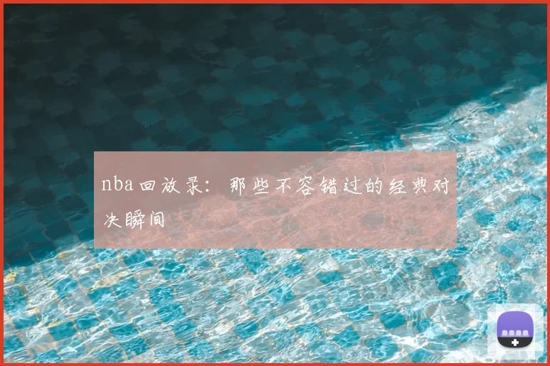 nba回放录:那些不容错过的经典对决瞬间