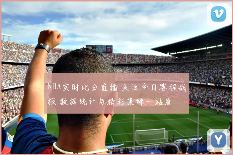 NBA实时比分直播 关注今日赛程战报 数据统计与精彩集锦一站看