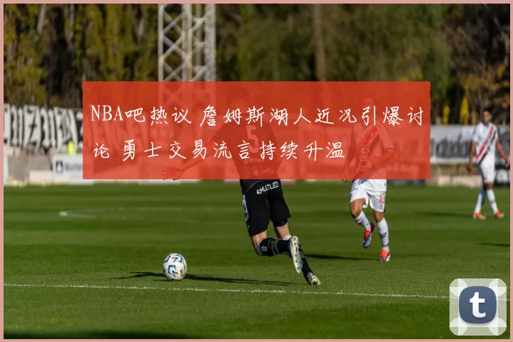 NBA吧热议 詹姆斯湖人近况引爆讨论 勇士交易流言持续升温