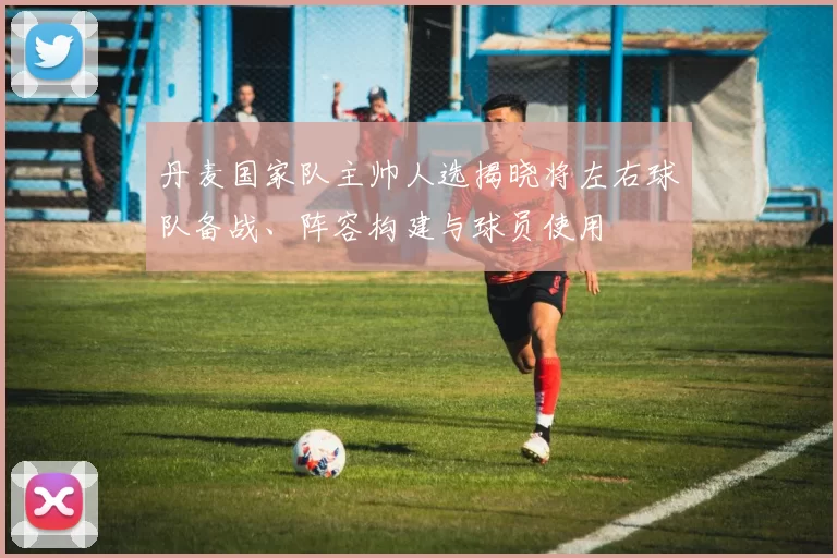 丹麦国家队主帅人选揭晓将左右球队备战、阵容构建与球员使用