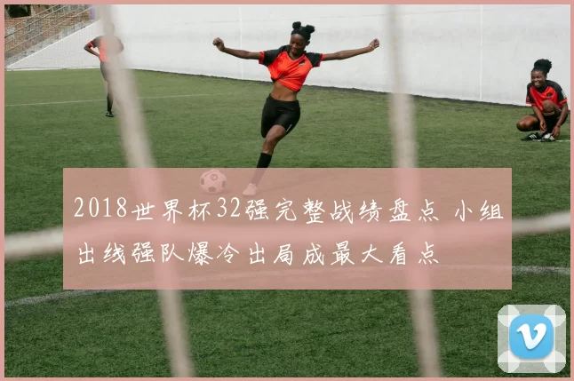 2018世界杯32强完整战绩盘点 小组出线强队爆冷出局成最大看点