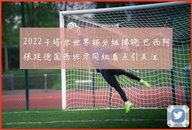 2022卡塔尔世界杯分组揭晓 巴西阿根廷德国西班牙同组看点引关注