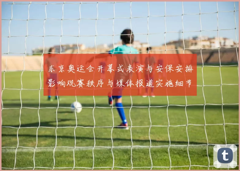 东京奥运会开幕式表演与安保安排影响观赛秩序与媒体报道实施细节