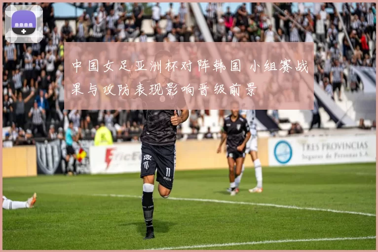 中国女足亚洲杯对阵韩国 小组赛战果与攻防表现影响晋级前景