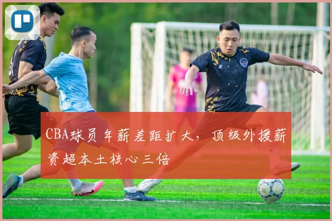 CBA球员年薪差距扩大,顶级外援薪资超本土核心三倍