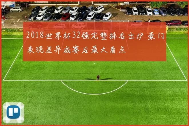 2018世界杯32强完整排名出炉 豪门表现差异成赛后最大看点