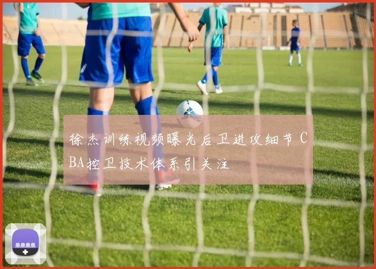 徐杰训练视频曝光后卫进攻细节 CBA控卫技术体系引关注