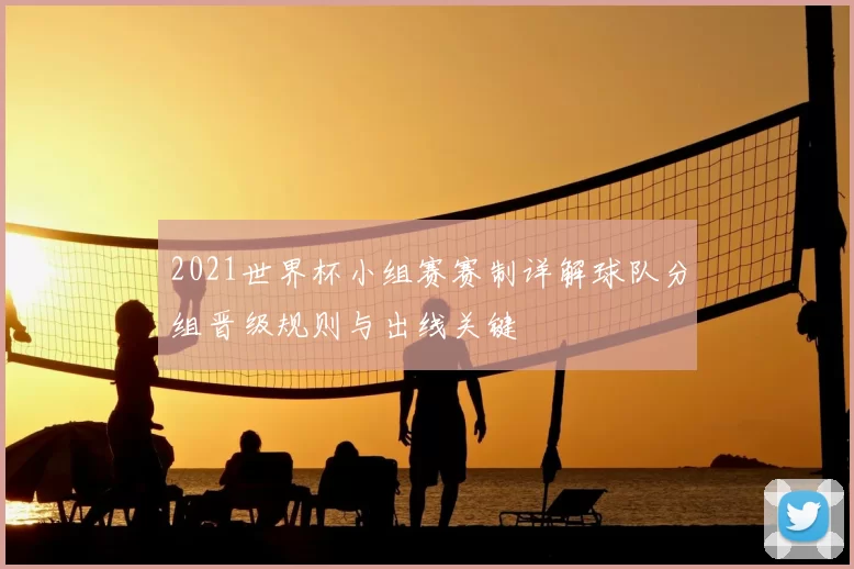 2021世界杯小组赛赛制详解球队分组晋级规则与出线关键