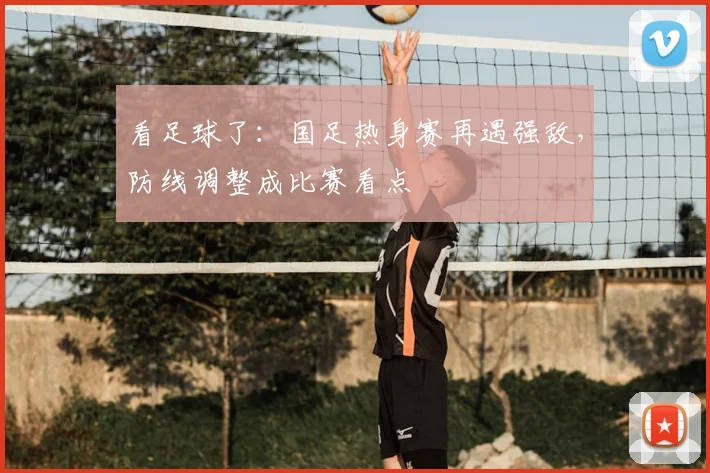 看足球了：国足热身赛再遇强敌，防线调整成比赛看点