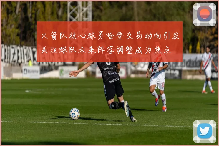火箭队核心球员哈登交易动向引发关注球队未来阵容调整成为焦点