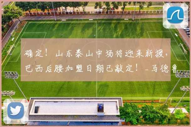 确定！山东泰山中场将迎来新援，巴西后腰加盟日期已敲定！_马德鲁加_球员_比赛