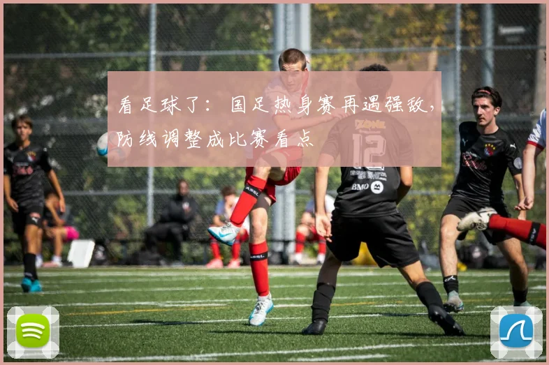 看足球了：国足热身赛再遇强敌，防线调整成比赛看点