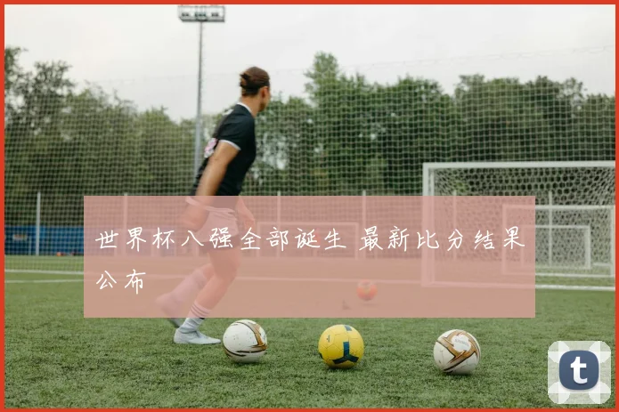 世界杯八强全部诞生 最新比分结果公布