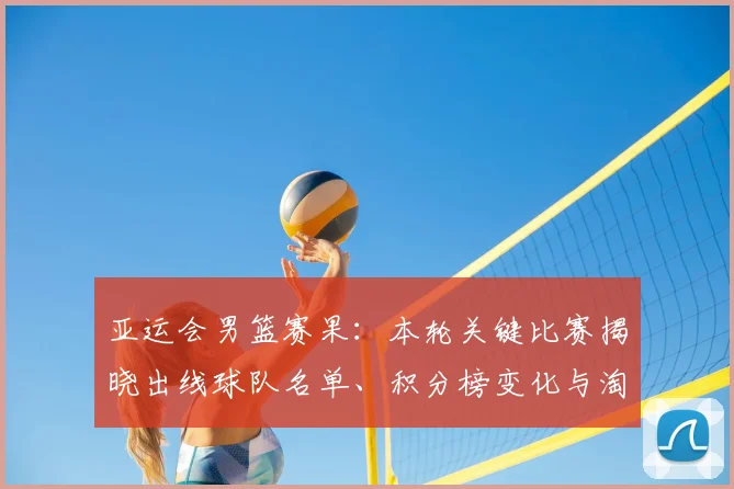 亚运会男篮赛果：本轮关键比赛揭晓出线球队名单、积分榜变化与淘汰赛看点